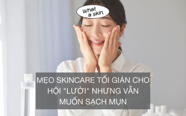 MẸO SKINCARE TỐI GIẢN CHO HỘI “LƯỜI” NHƯNG VẪN MUỐN SẠCH MỤN