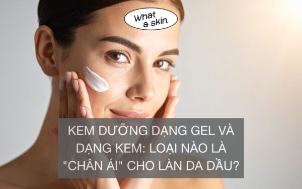 KEM DƯỠNG DẠNG GEL VÀ DẠNG KEM: LOẠI NÀO LÀ “CHÂN ÁI” CHO LÀN DA DẦU?